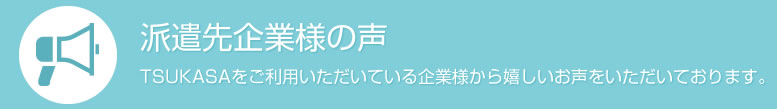 派遣先企業様の声 TSUKASAをご利用いただいている企業様から嬉しいお声をいただいております。